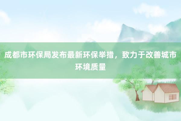 成都市环保局发布最新环保举措，致力于改善城市环境质量