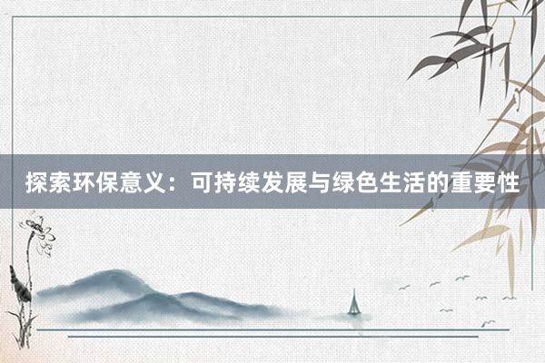 探索环保意义：可持续发展与绿色生活的重要性